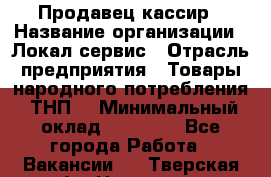 Продавец-кассир › Название организации ­ Локал сервис › Отрасль предприятия ­ Товары народного потребления (ТНП) › Минимальный оклад ­ 28 000 - Все города Работа » Вакансии   . Тверская обл.,Нелидово г.
